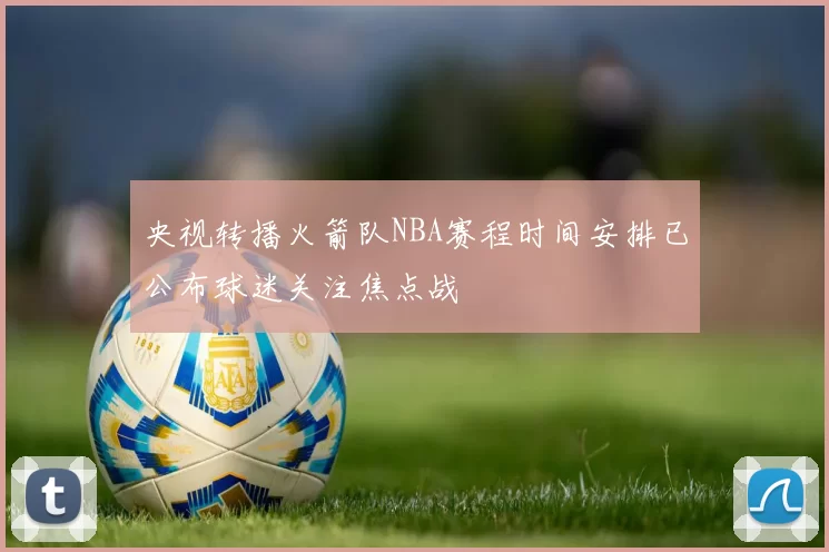 央视转播火箭队NBA赛程时间安排已公布球迷关注焦点战