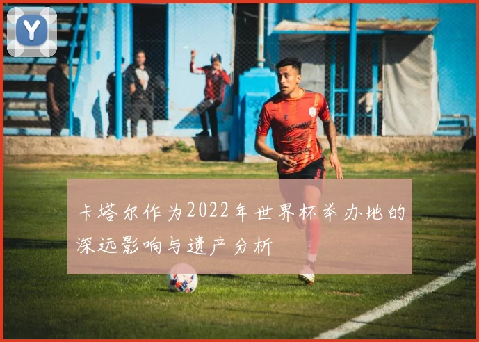 卡塔尔作为2022年世界杯举办地的深远影响与遗产分析