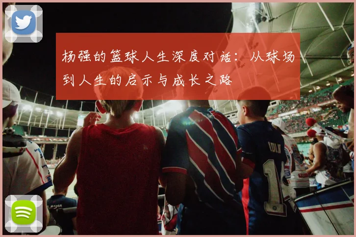 杨强的篮球人生深度对话：从球场到人生的启示与成长之路