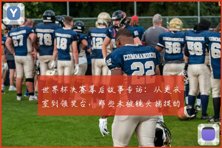 世界杯决赛幕后故事专访：从更衣室到领奖台，那些未被镜头捕捉的瞬间
