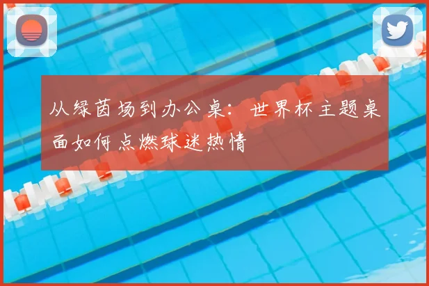 从绿茵场到办公桌：世界杯主题桌面如何点燃球迷热情