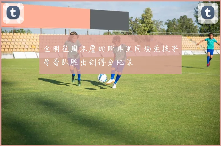 全明星周末詹姆斯库里同场竞技字母哥队胜出创得分纪录
