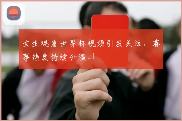 女生观看世界杯视频引发关注，赛事热度持续升温_1