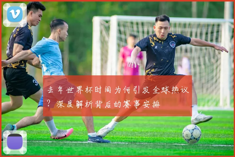 去年世界杯时间为何引发全球热议？深度解析背后的赛事安排