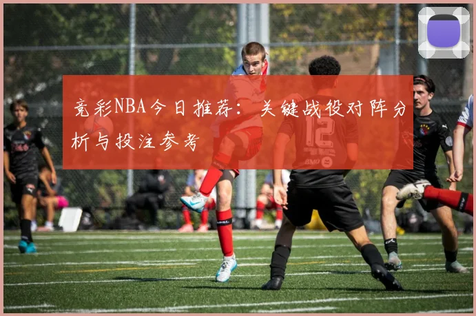 竞彩NBA今日推荐：关键战役对阵分析与投注参考