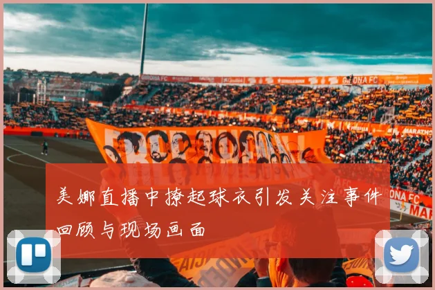 美娜直播中撩起球衣引发关注事件回顾与现场画面