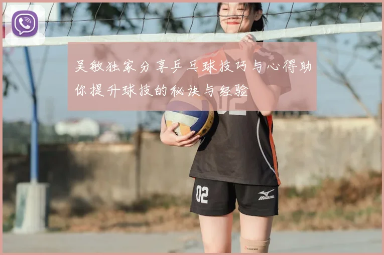 吴敏独家分享乒乓球技巧与心得助你提升球技的秘诀与经验