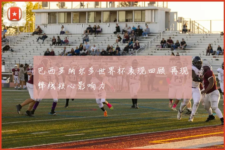 巴西罗纳尔多世界杯表现回顾 再现锋线核心影响力