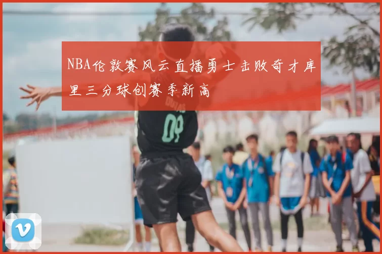 NBA伦敦赛风云直播勇士击败奇才库里三分球创赛季新高