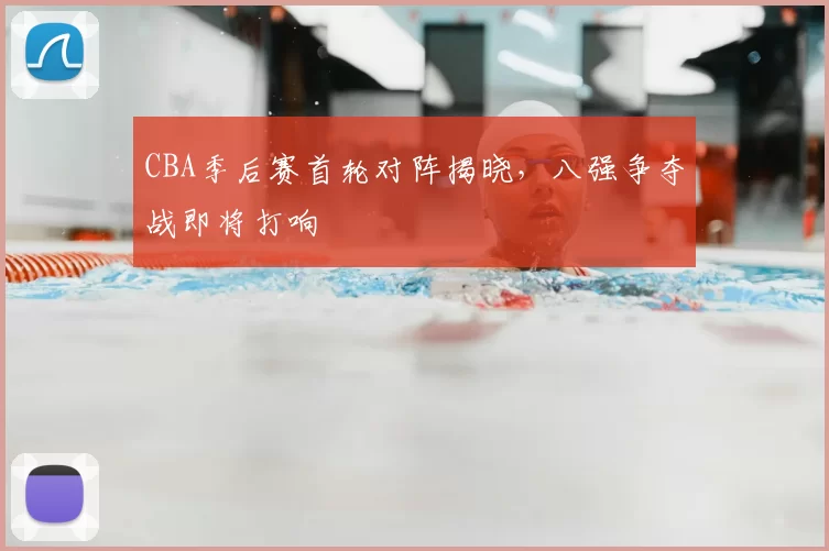 CBA季后赛首轮对阵揭晓，八强争夺战即将打响