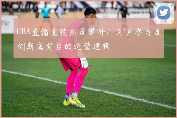 CBA直播竞猜热度攀升，用户参与度创新高背后的运营逻辑