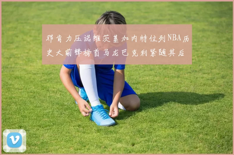 邓肯力压诺维茨基加内特位列NBA历史大前锋榜首马龙巴克利紧随其后