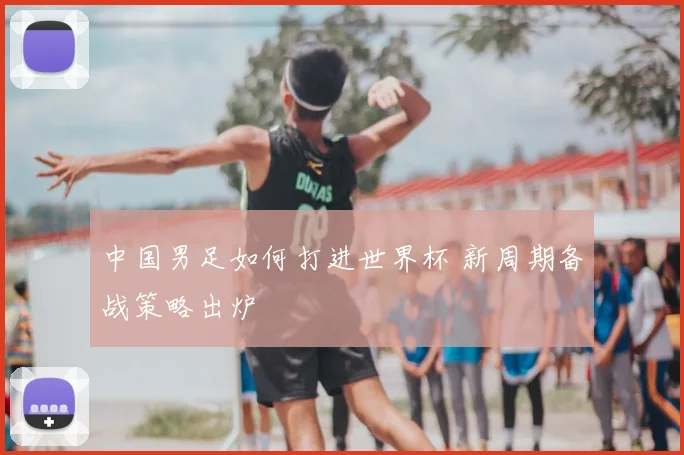 中国男足如何打进世界杯 新周期备战策略出炉