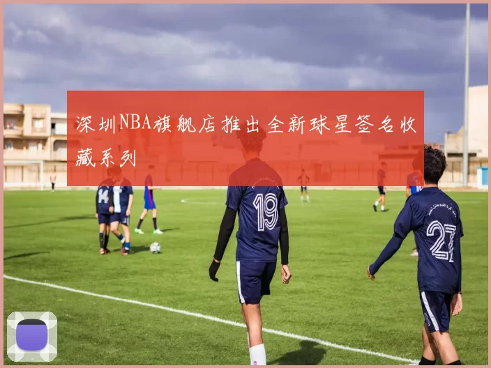 深圳NBA旗舰店推出全新球星签名收藏系列