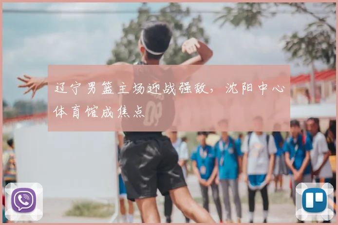 辽宁男篮主场迎战强敌，沈阳中心体育馆成焦点
