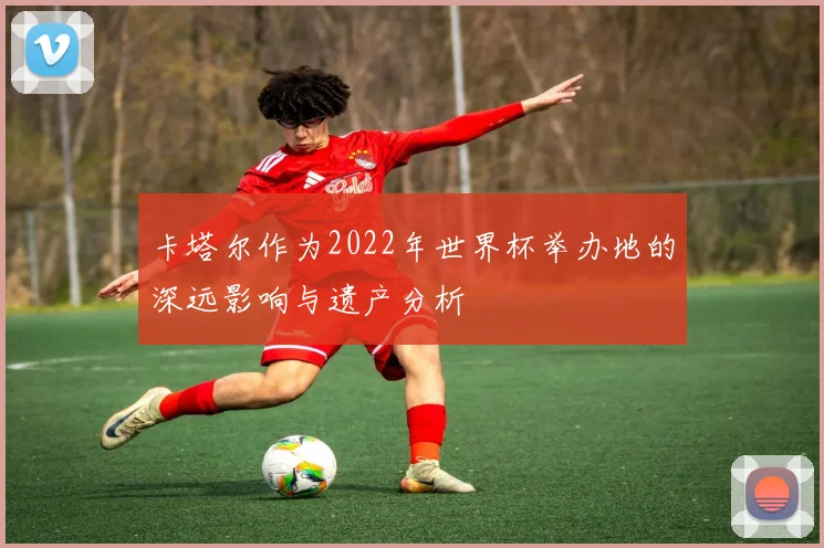 卡塔尔作为2022年世界杯举办地的深远影响与遗产分析