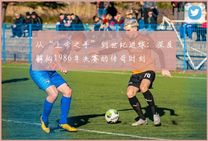 从“上帝之手”到世纪进球：深度解构1986年决赛的传奇时刻