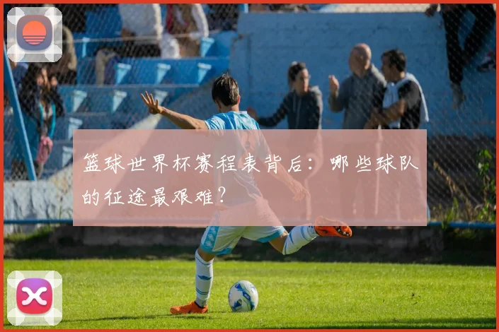 篮球世界杯赛程表背后：哪些球队的征途最艰难？