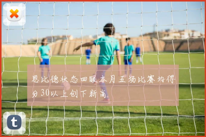 恩比德状态回暖本月五场比赛均得分30以上创下新高