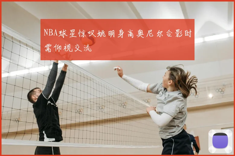 NBA球星惊叹姚明身高奥尼尔合影时需仰视交流