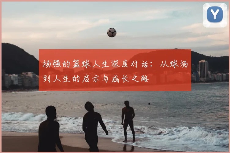 杨强的篮球人生深度对话：从球场到人生的启示与成长之路