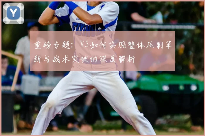 重磅专题：V5如何实现整体压制革新与战术突破的深度解析