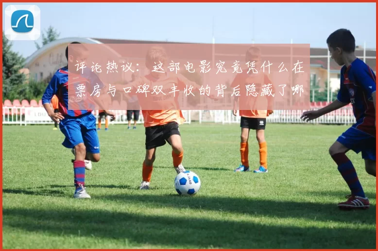 评论热议：这部电影究竟凭什么在票房与口碑双丰收的背后隐藏了哪些秘密