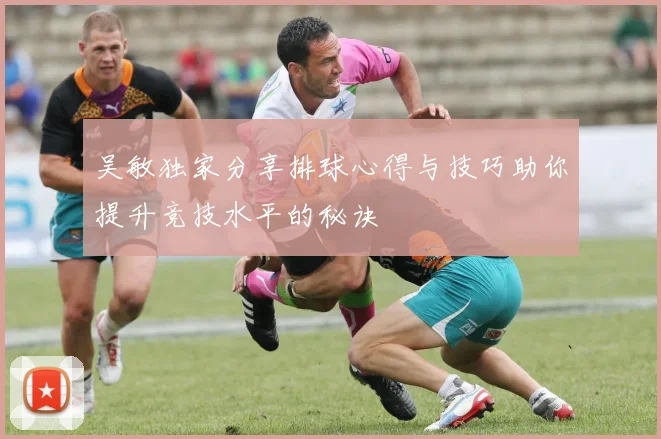 吴敏独家分享排球心得与技巧助你提升竞技水平的秘诀