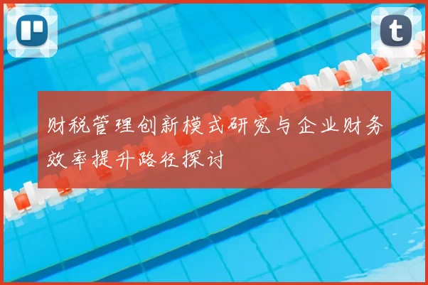 财税管理创新模式研究与企业财务效率提升路径探讨