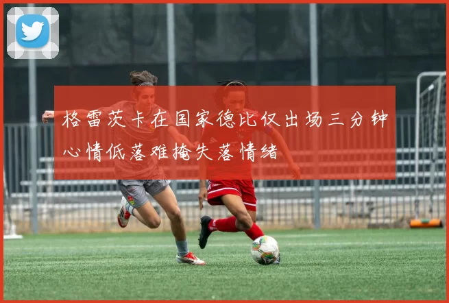 格雷茨卡在国家德比仅出场三分钟心情低落难掩失落情绪