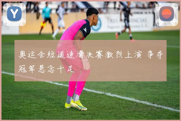 奥运会短道速滑决赛激烈上演 争夺冠军悬念十足
