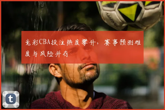 竞彩CBA投注热度攀升，赛事预测难度与风险并存