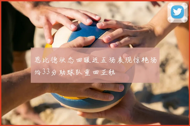 恩比德状态回暖近五场表现惊艳场均33分助球队重回正轨