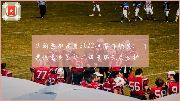 从购票难度看2022世界杯热度：门票供需关系与二级市场深度分析