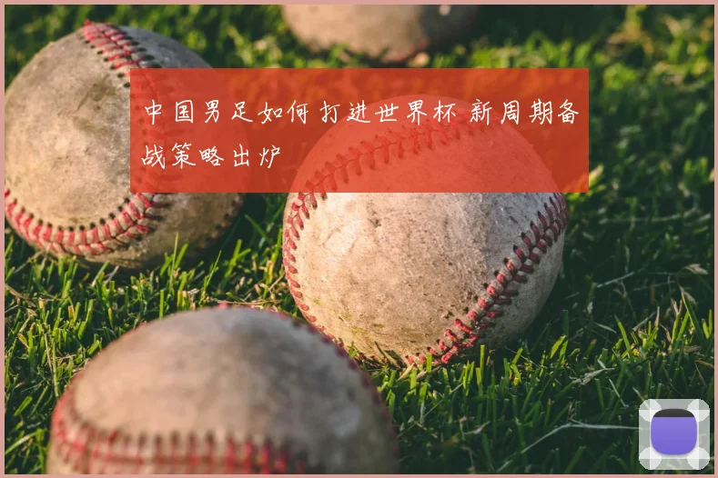 中国男足如何打进世界杯 新周期备战策略出炉