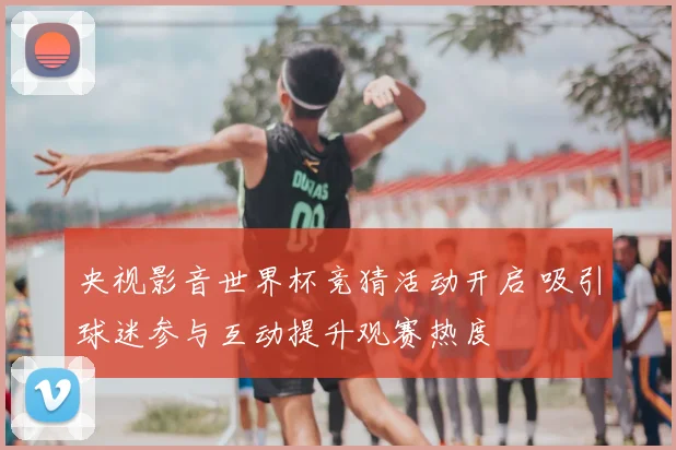 央视影音世界杯竞猜活动开启 吸引球迷参与互动提升观赛热度