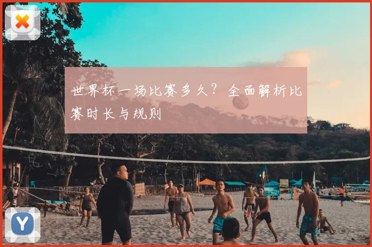 世界杯一场比赛多久？全面解析比赛时长与规则