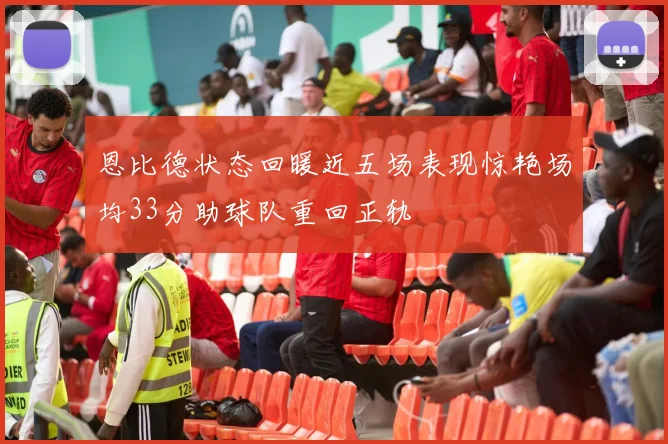 恩比德状态回暖近五场表现惊艳场均33分助球队重回正轨