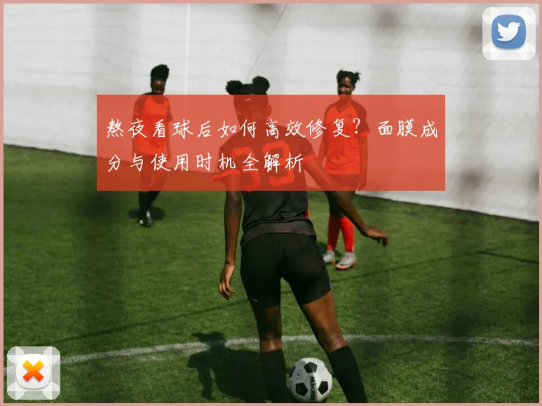 熬夜看球后如何高效修复？面膜成分与使用时机全解析