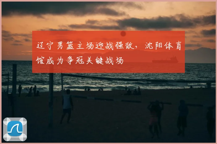 辽宁男篮主场迎战强敌，沈阳体育馆成为争冠关键战场