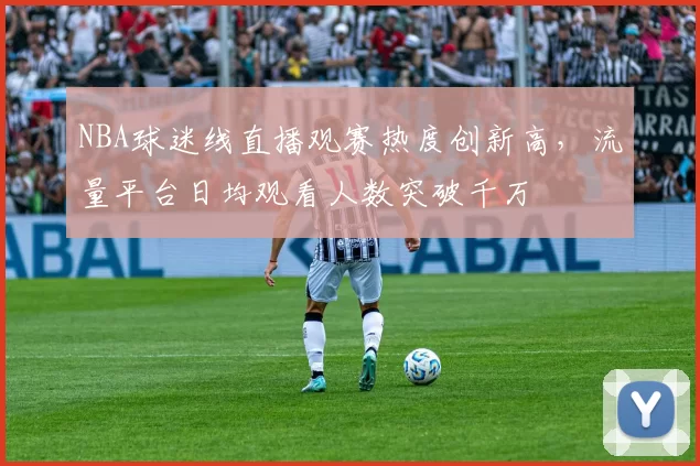 NBA球迷线直播观赛热度创新高，流量平台日均观看人数突破千万