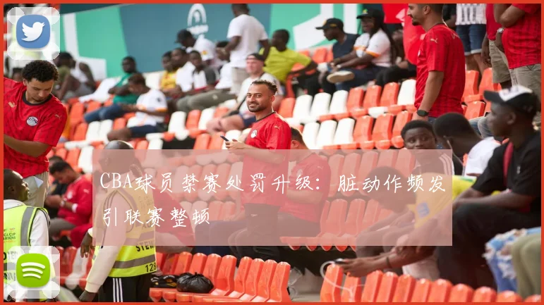 CBA球员禁赛处罚升级：脏动作频发引联赛整顿