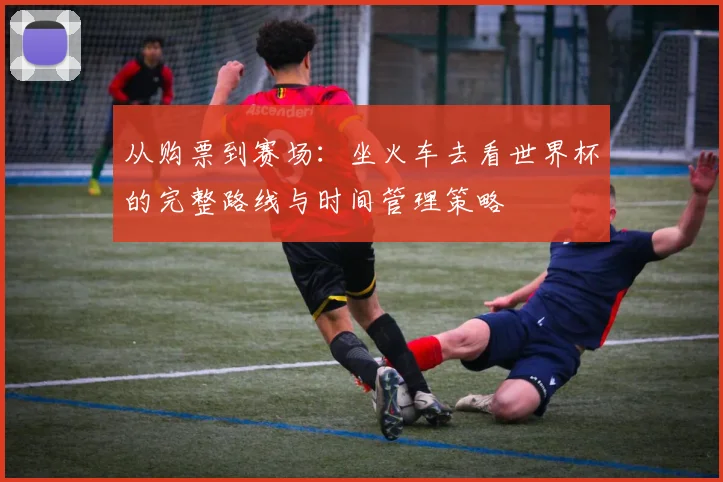 从购票到赛场：坐火车去看世界杯的完整路线与时间管理策略