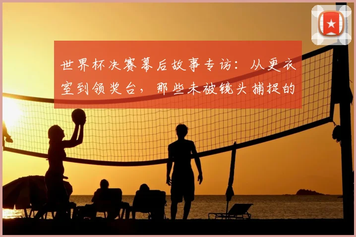 世界杯决赛幕后故事专访：从更衣室到领奖台，那些未被镜头捕捉的瞬间
