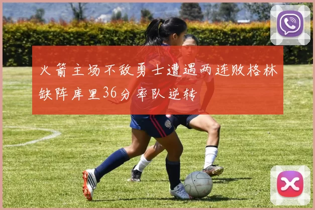 火箭主场不敌勇士遭遇两连败格林缺阵库里36分率队逆转
