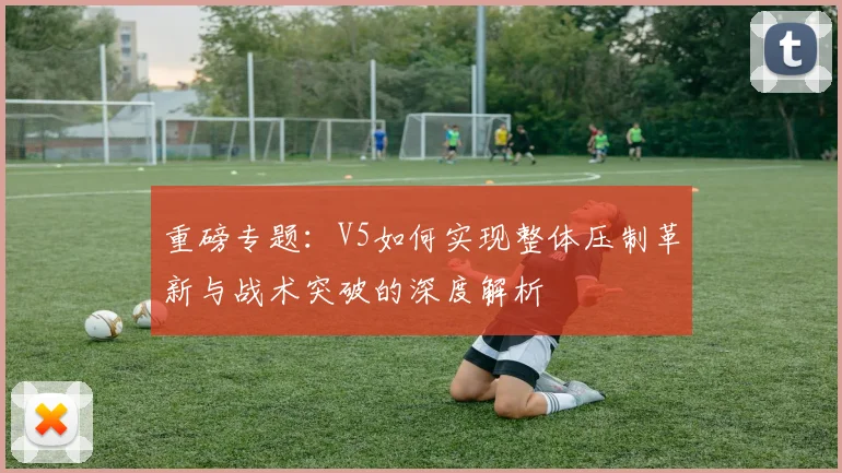 重磅专题：V5如何实现整体压制革新与战术突破的深度解析
