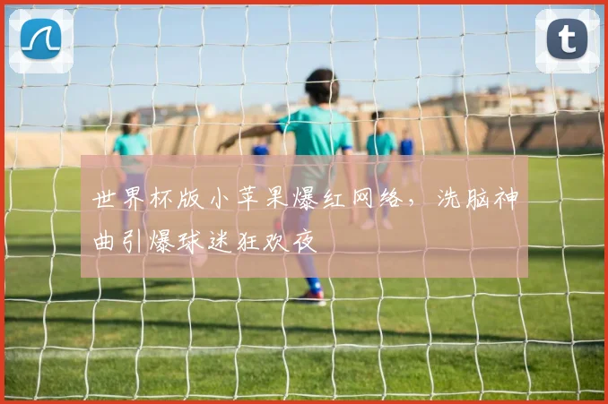 世界杯版小苹果爆红网络，洗脑神曲引爆球迷狂欢夜