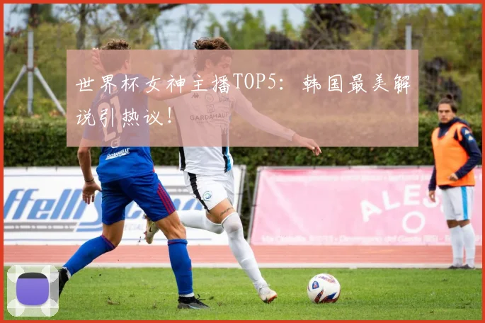 世界杯女神主播TOP5：韩国最美解说引热议！