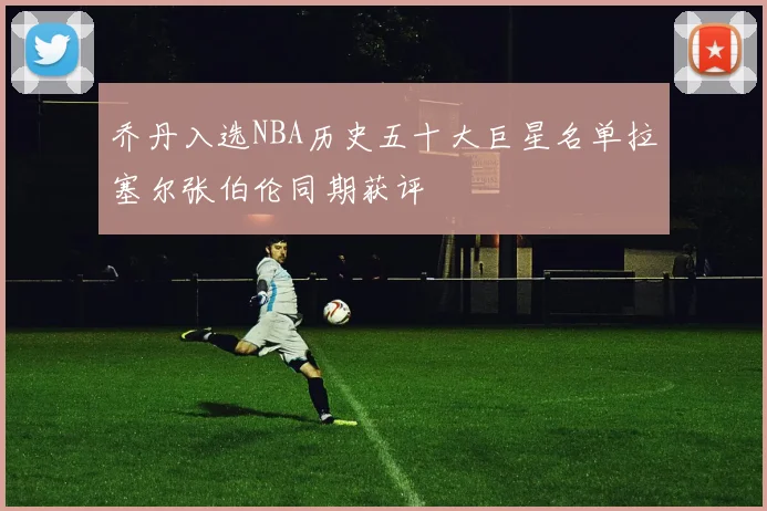 乔丹入选NBA历史五十大巨星名单拉塞尔张伯伦同期获评