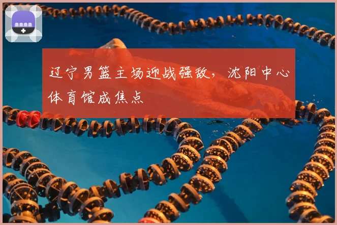 辽宁男篮主场迎战强敌，沈阳中心体育馆成焦点